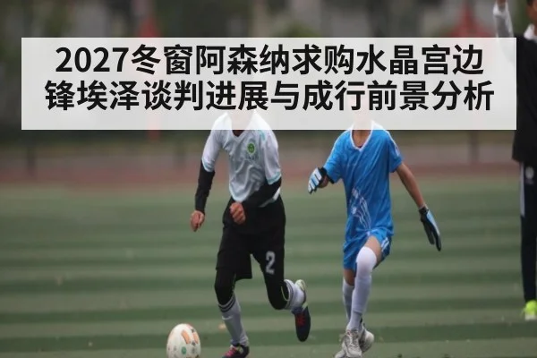 2027冬窗阿森纳求购水晶宫边锋埃泽谈判进展与成行前景分析